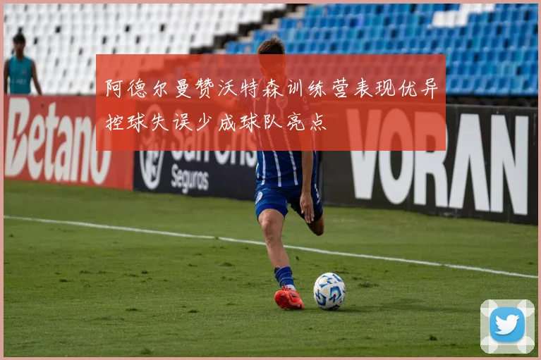 阿德尔曼赞沃特森训练营表现优异控球失误少成球队亮点