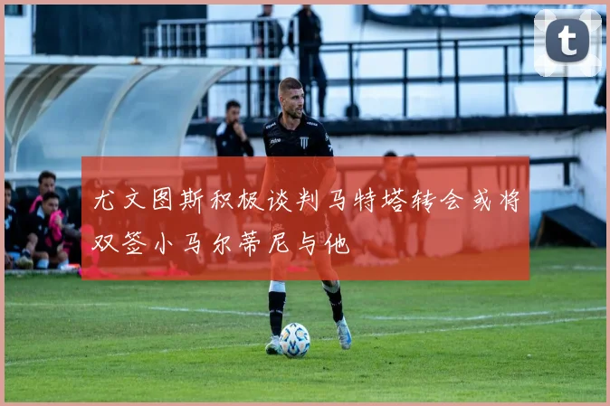 尤文图斯积极谈判马特塔转会或将双签小马尔蒂尼与他