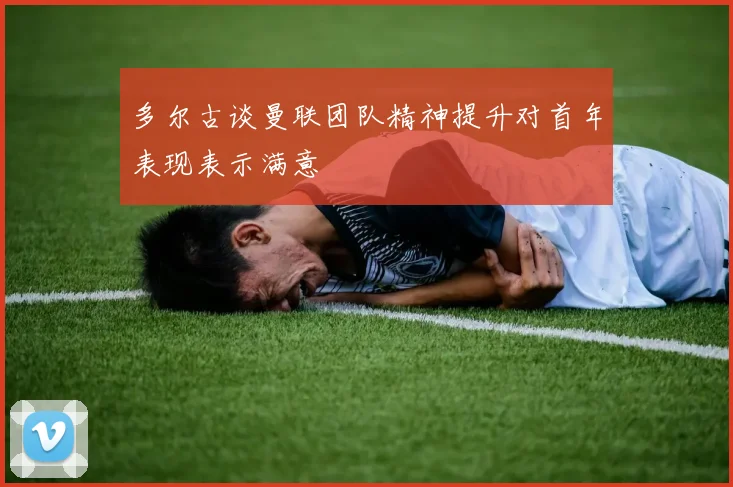 多尔古谈曼联团队精神提升对首年表现表示满意