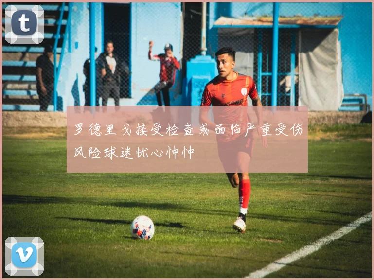 罗德里戈接受检查或面临严重受伤风险球迷忧心忡忡
