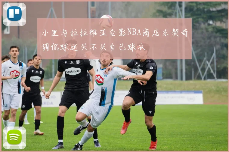 小里与拉拉维亚合影NBA商店东契奇调侃球迷买不买自己球衣