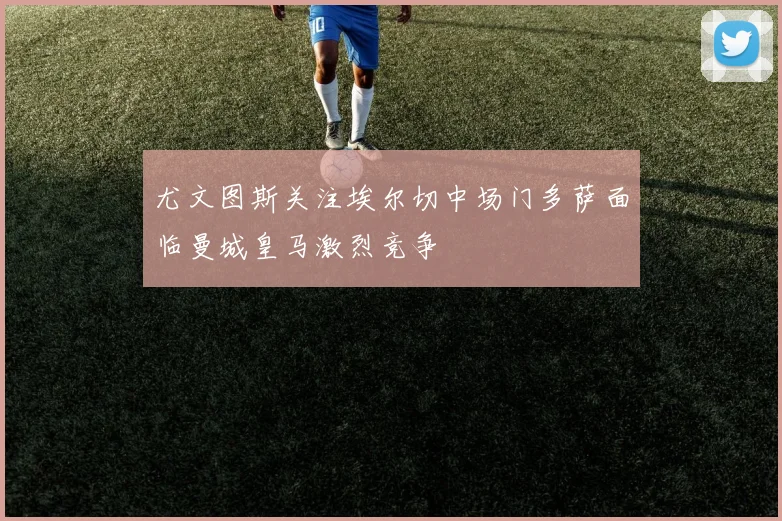 尤文图斯关注埃尔切中场门多萨面临曼城皇马激烈竞争