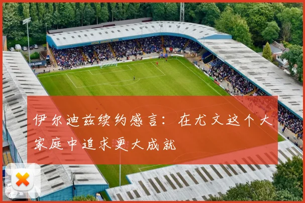 伊尔迪兹续约感言：在尤文这个大家庭中追求更大成就