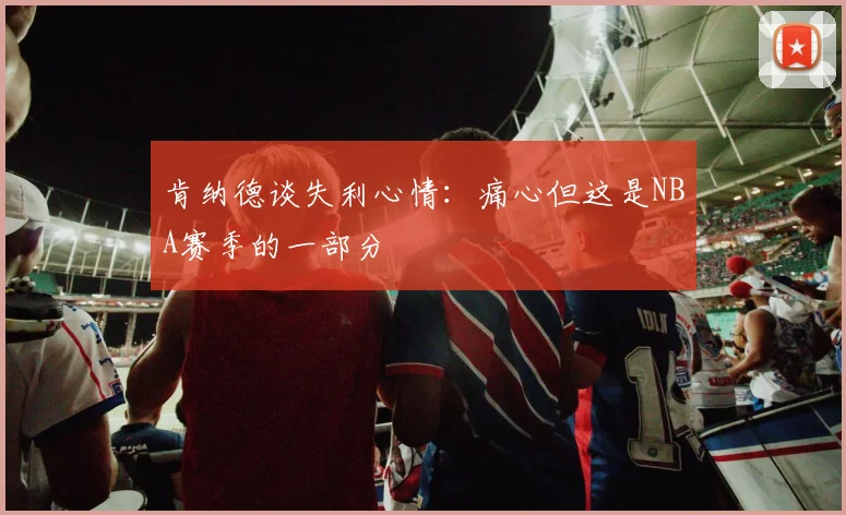肯纳德谈失利心情：痛心但这是NBA赛季的一部分