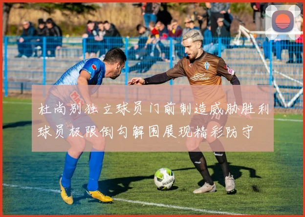 杜尚别独立球员门前制造威胁胜利球员极限倒勾解围展现精彩防守