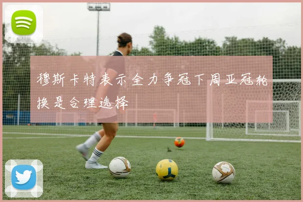 穆斯卡特表示全力争冠下周亚冠轮换是合理选择
