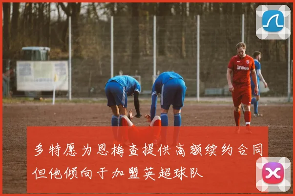 多特愿为恩梅查提供高额续约合同但他倾向于加盟英超球队