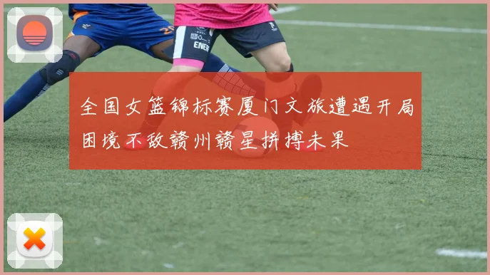 全国女篮锦标赛厦门文旅遭遇开局困境不敌赣州赣星拼搏未果