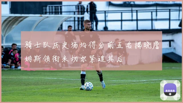 骑士队历史场均得分前五名揭晓詹姆斯领衔米切尔紧追其后