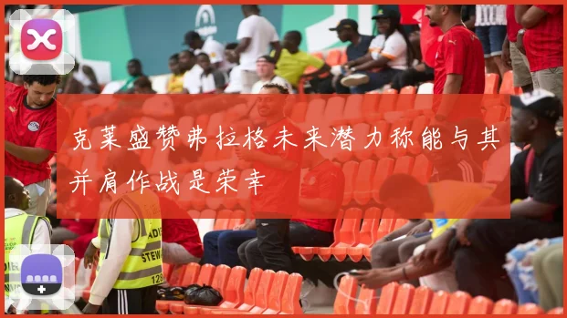 克莱盛赞弗拉格未来潜力称能与其并肩作战是荣幸