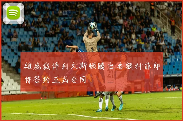雄鹿裁掉利文斯顿腾出名额科菲即将签约正式合同