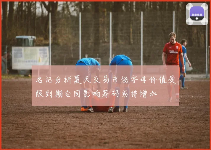 名记分析夏天交易市场字母价值受限到期合同影响筹码或将增加
