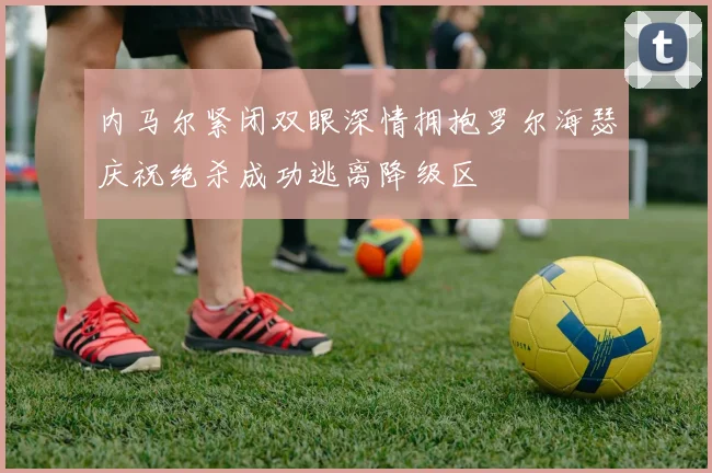 内马尔紧闭双眼深情拥抱罗尔海瑟庆祝绝杀成功逃离降级区