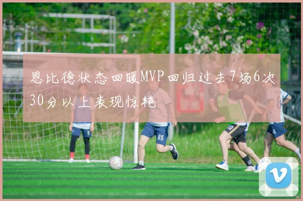 恩比德状态回暖MVP回归过去7场6次30分以上表现惊艳