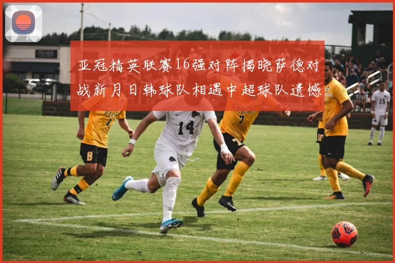 亚冠精英联赛16强对阵揭晓萨德对战新月日韩球队相遇中超球队遗憾出局