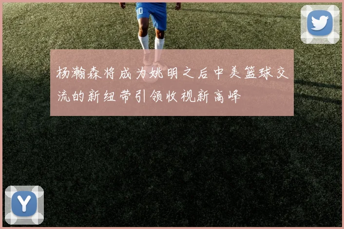 杨瀚森将成为姚明之后中美篮球交流的新纽带引领收视新高峰