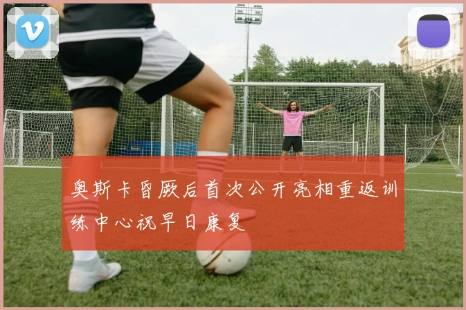 奥斯卡昏厥后首次公开亮相重返训练中心祝早日康复