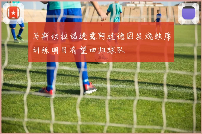 马斯切拉诺透露阿连德因发烧缺席训练明日有望回归球队