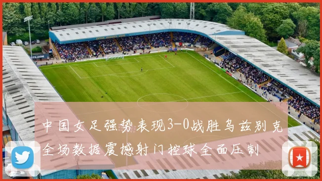 中国女足强势表现3-0战胜乌兹别克全场数据震撼射门控球全面压制
