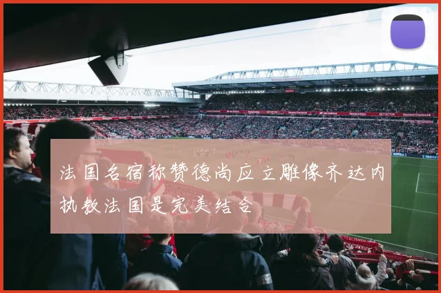 法国名宿称赞德尚应立雕像齐达内执教法国是完美结合