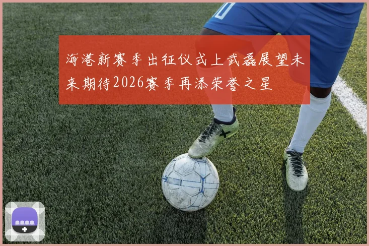 海港新赛季出征仪式上武磊展望未来期待2026赛季再添荣誉之星