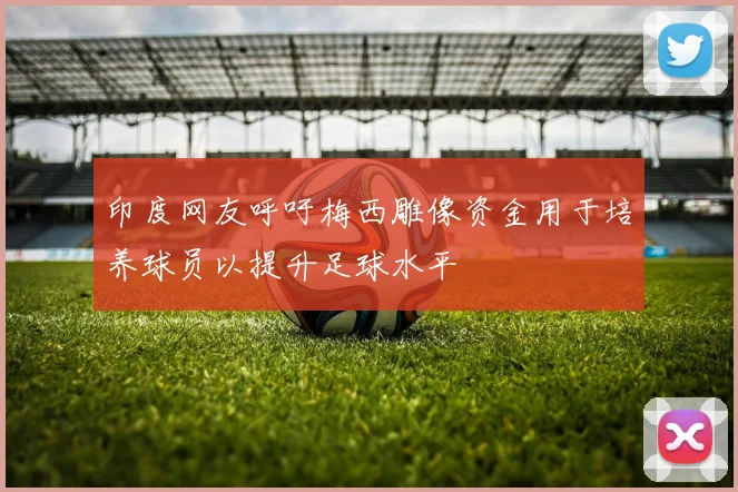 印度网友呼吁梅西雕像资金用于培养球员以提升足球水平