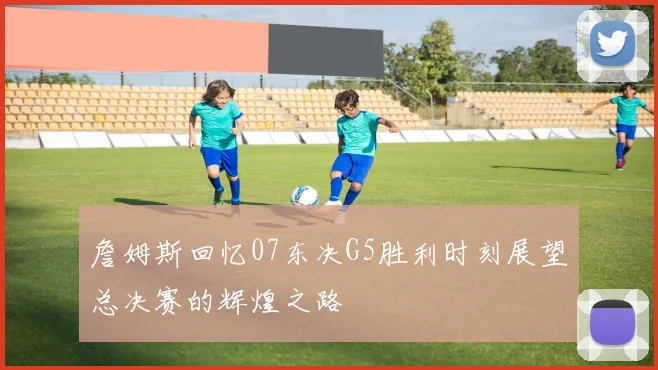 詹姆斯回忆07东决G5胜利时刻展望总决赛的辉煌之路