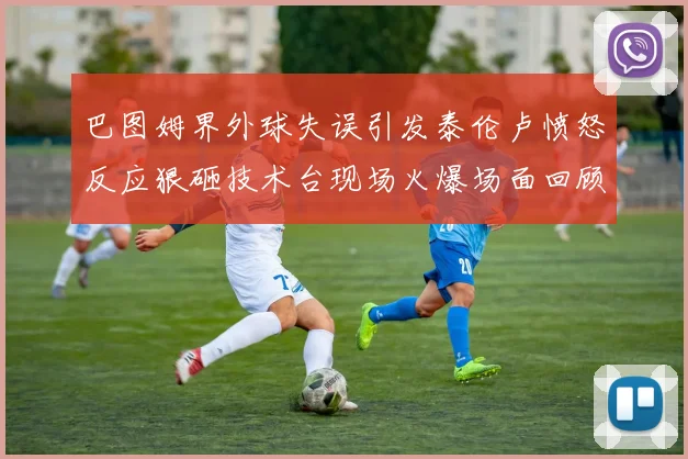 巴图姆界外球失误引发泰伦卢愤怒反应狠砸技术台现场火爆场面回顾