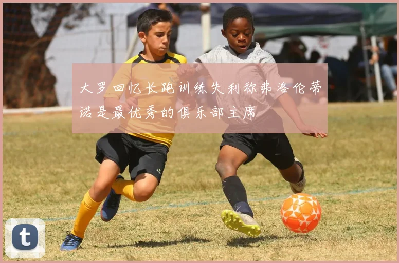 大罗回忆长跑训练失利称弗洛伦蒂诺是最优秀的俱乐部主席