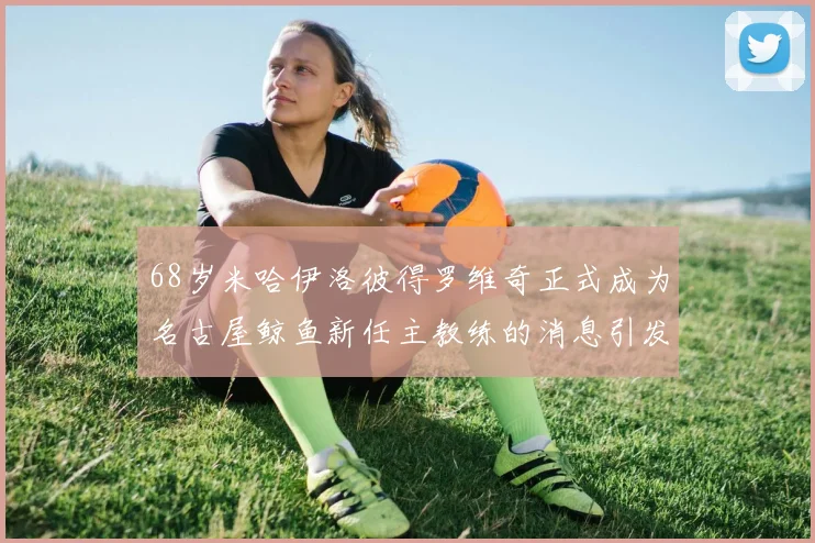 68岁米哈伊洛彼得罗维奇正式成为名古屋鲸鱼新任主教练的消息引发关注