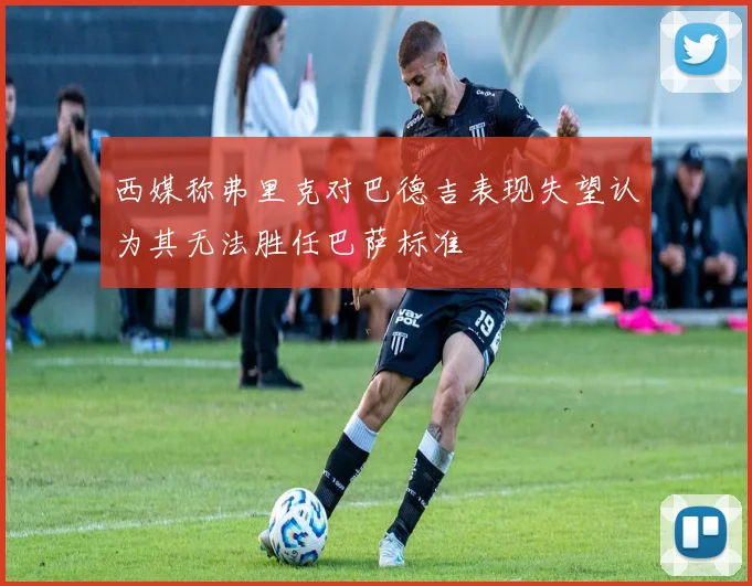 西媒称弗里克对巴德吉表现失望认为其无法胜任巴萨标准
