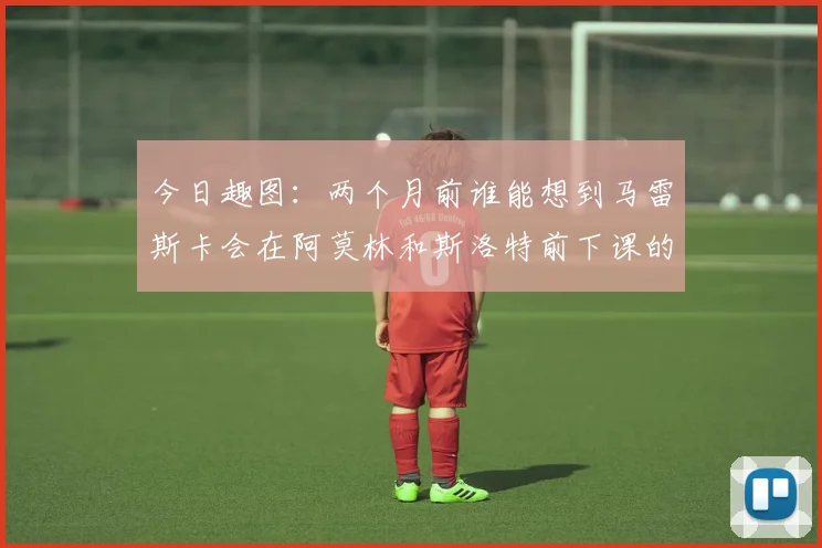 今日趣图：两个月前谁能想到马雷斯卡会在阿莫林和斯洛特前下课的戏剧性转折