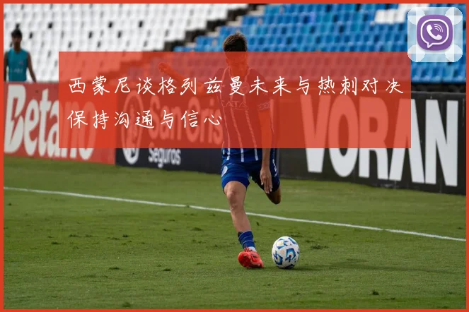 西蒙尼谈格列兹曼未来与热刺对决保持沟通与信心