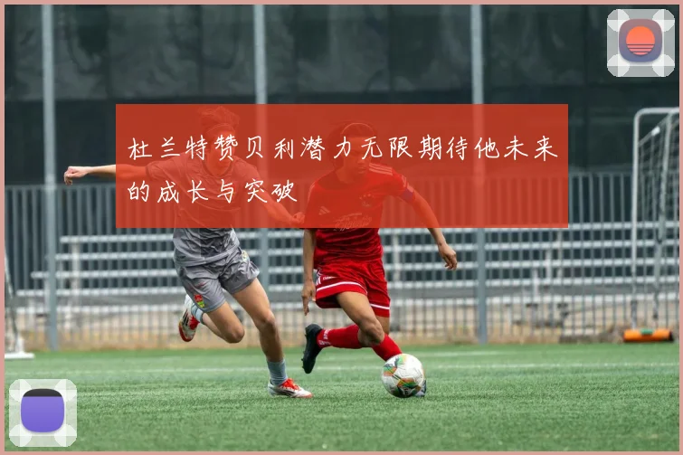 杜兰特赞贝利潜力无限期待他未来的成长与突破